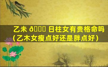 乙未 💐 日柱女有贵格命吗（乙木女瘦点好还是胖点好）